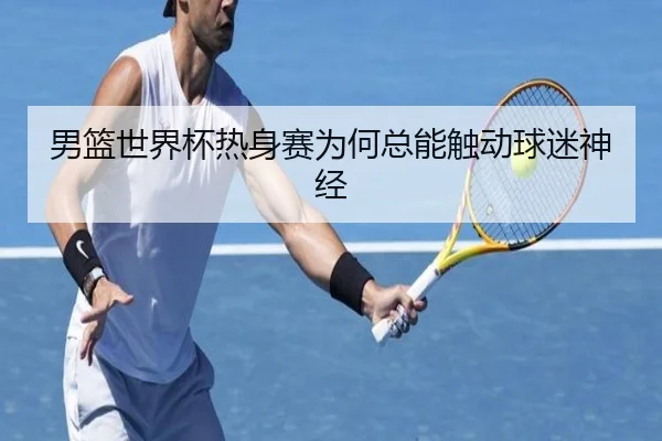 男篮世界杯热身赛为何总能触动球迷神经